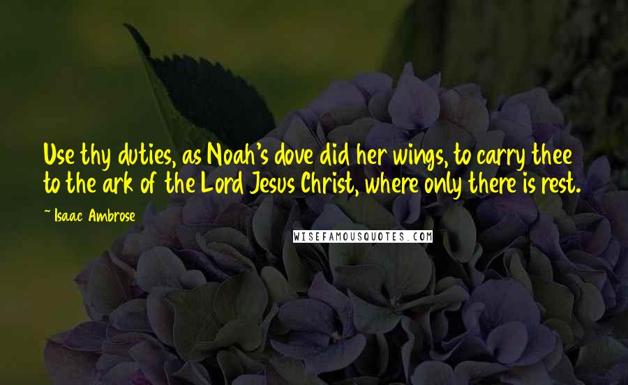 Isaac Ambrose Quotes: Use thy duties, as Noah's dove did her wings, to carry thee to the ark of the Lord Jesus Christ, where only there is rest.