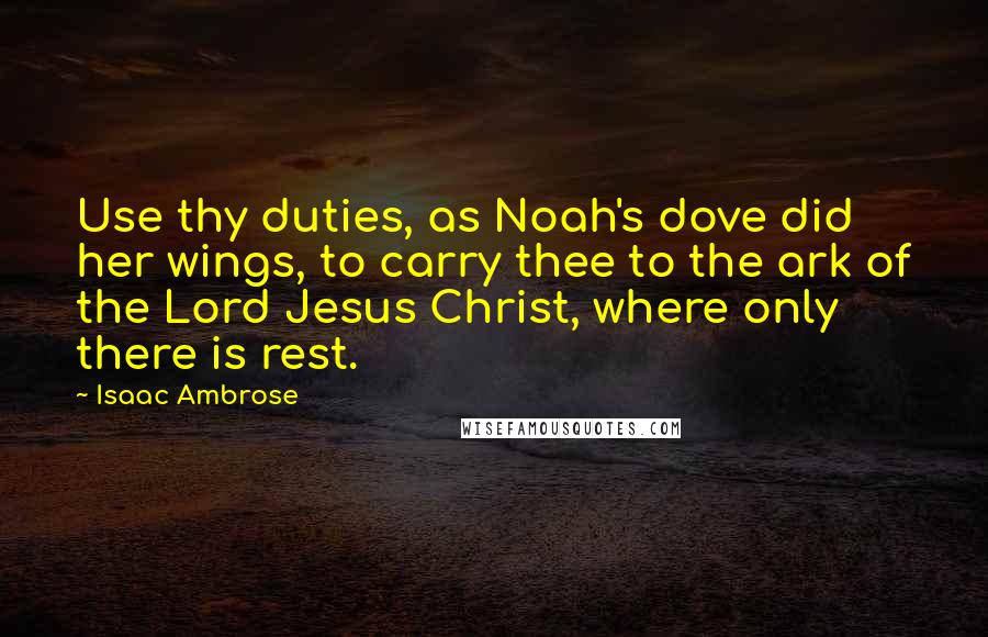 Isaac Ambrose Quotes: Use thy duties, as Noah's dove did her wings, to carry thee to the ark of the Lord Jesus Christ, where only there is rest.