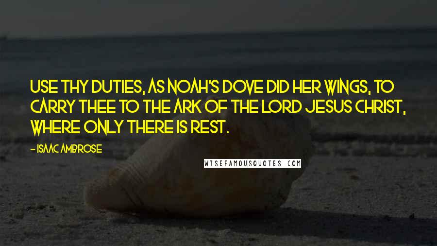 Isaac Ambrose Quotes: Use thy duties, as Noah's dove did her wings, to carry thee to the ark of the Lord Jesus Christ, where only there is rest.