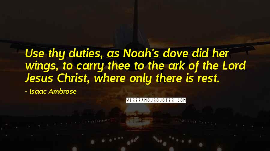 Isaac Ambrose Quotes: Use thy duties, as Noah's dove did her wings, to carry thee to the ark of the Lord Jesus Christ, where only there is rest.