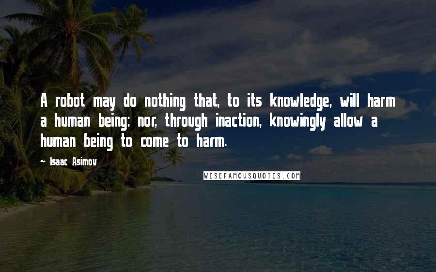 Isaac Asimov Quotes: A robot may do nothing that, to its knowledge, will harm a human being; nor, through inaction, knowingly allow a human being to come to harm.