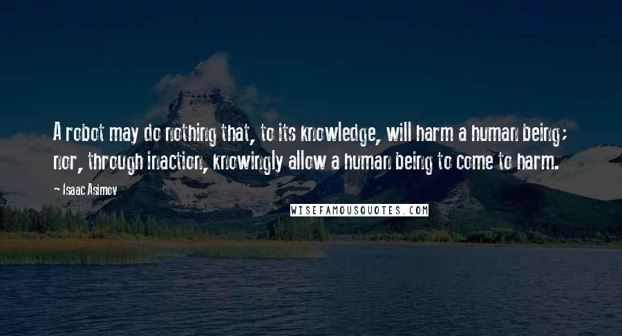 Isaac Asimov Quotes: A robot may do nothing that, to its knowledge, will harm a human being; nor, through inaction, knowingly allow a human being to come to harm.