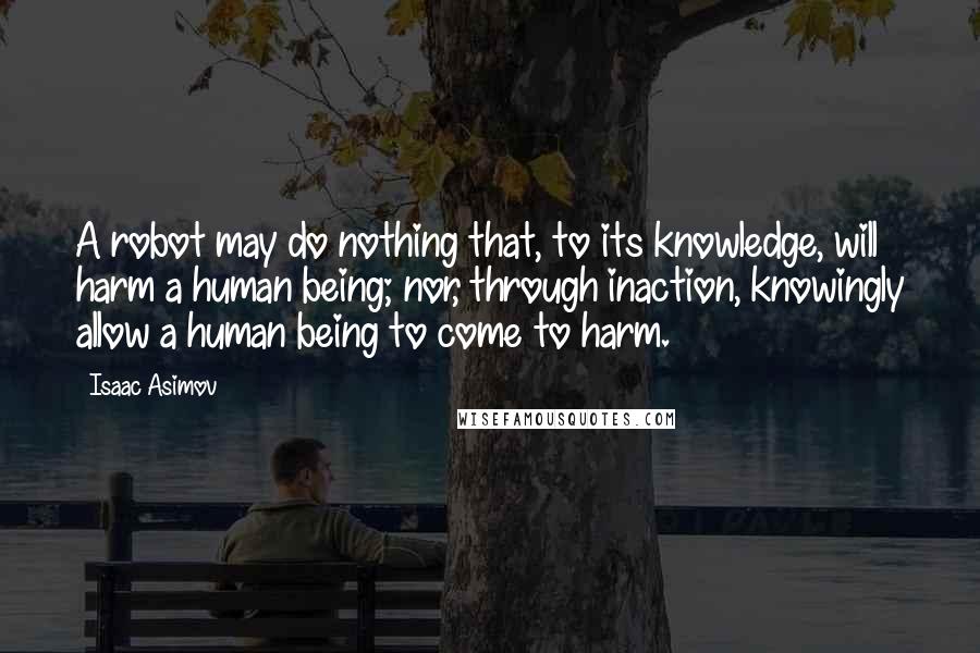 Isaac Asimov Quotes: A robot may do nothing that, to its knowledge, will harm a human being; nor, through inaction, knowingly allow a human being to come to harm.