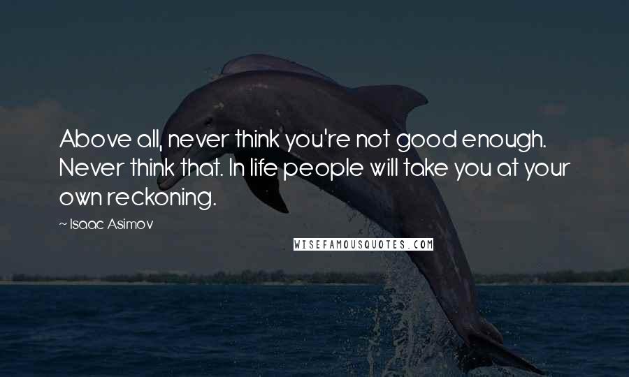 Isaac Asimov Quotes: Above all, never think you're not good enough. Never think that. In life people will take you at your own reckoning.