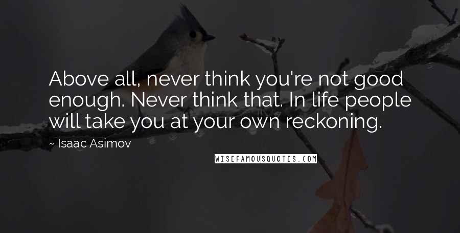 Isaac Asimov Quotes: Above all, never think you're not good enough. Never think that. In life people will take you at your own reckoning.