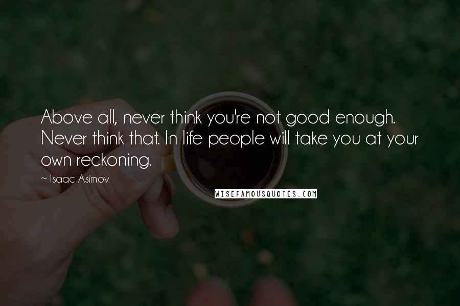 Isaac Asimov Quotes: Above all, never think you're not good enough. Never think that. In life people will take you at your own reckoning.