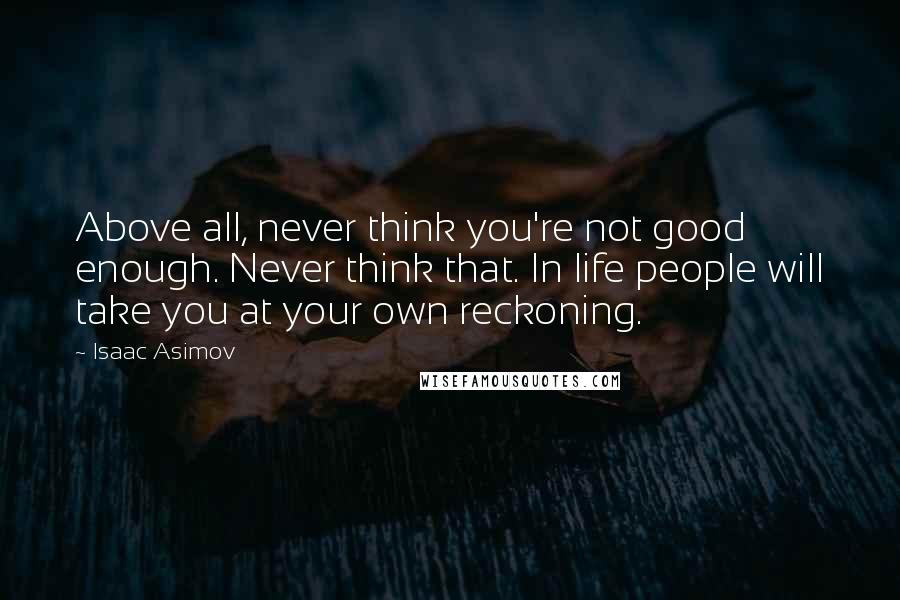 Isaac Asimov Quotes: Above all, never think you're not good enough. Never think that. In life people will take you at your own reckoning.