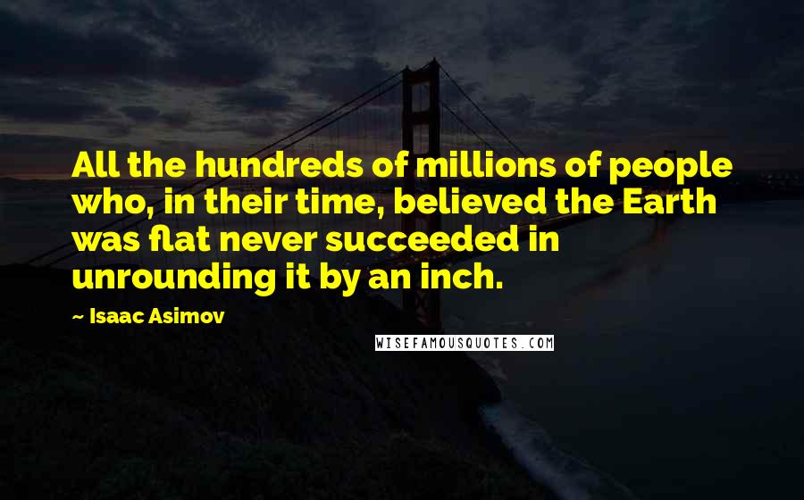 Isaac Asimov Quotes: All the hundreds of millions of people who, in their time, believed the Earth was flat never succeeded in unrounding it by an inch.