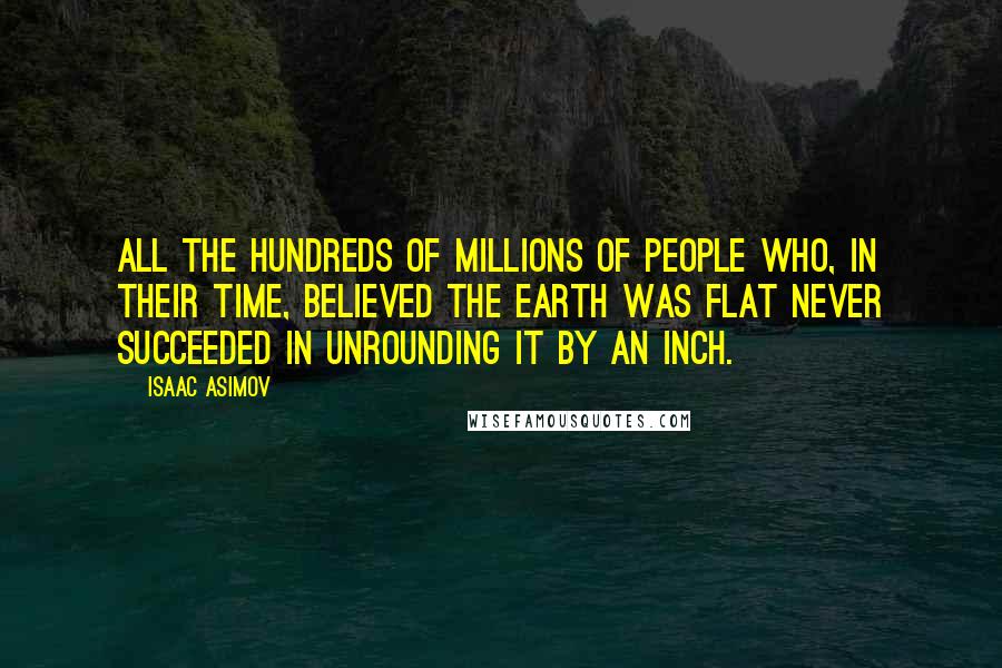 Isaac Asimov Quotes: All the hundreds of millions of people who, in their time, believed the Earth was flat never succeeded in unrounding it by an inch.