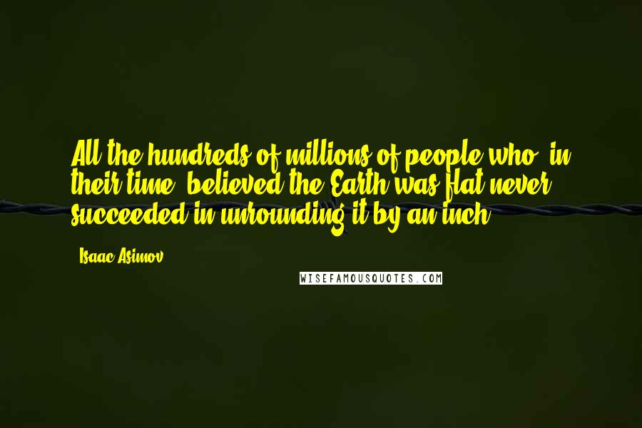 Isaac Asimov Quotes: All the hundreds of millions of people who, in their time, believed the Earth was flat never succeeded in unrounding it by an inch.