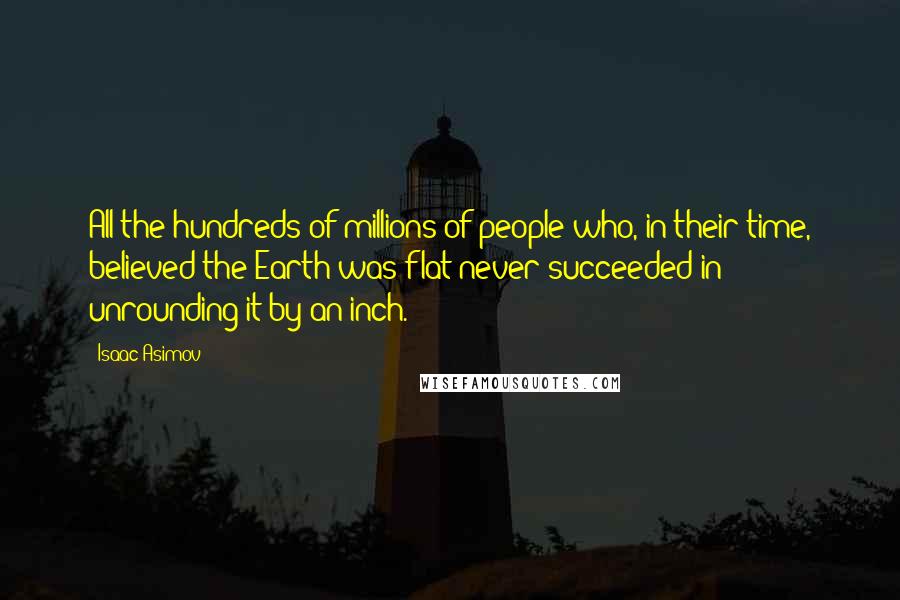 Isaac Asimov Quotes: All the hundreds of millions of people who, in their time, believed the Earth was flat never succeeded in unrounding it by an inch.