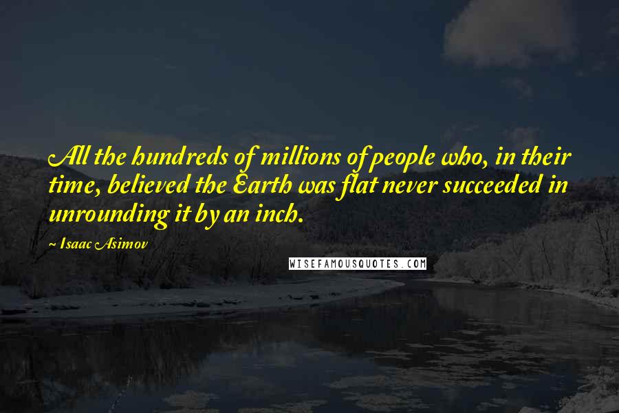 Isaac Asimov Quotes: All the hundreds of millions of people who, in their time, believed the Earth was flat never succeeded in unrounding it by an inch.