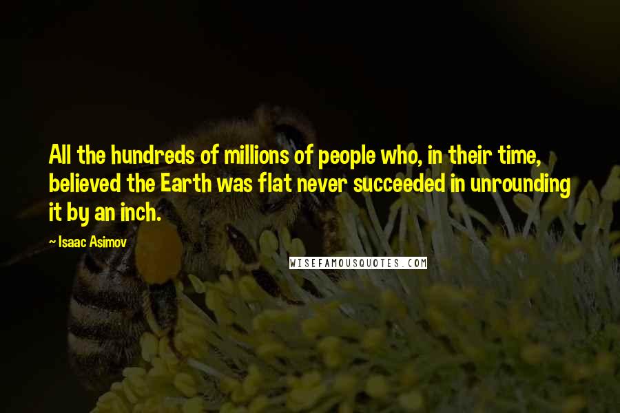 Isaac Asimov Quotes: All the hundreds of millions of people who, in their time, believed the Earth was flat never succeeded in unrounding it by an inch.