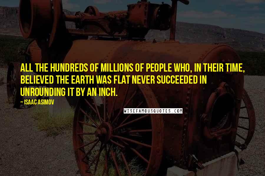 Isaac Asimov Quotes: All the hundreds of millions of people who, in their time, believed the Earth was flat never succeeded in unrounding it by an inch.