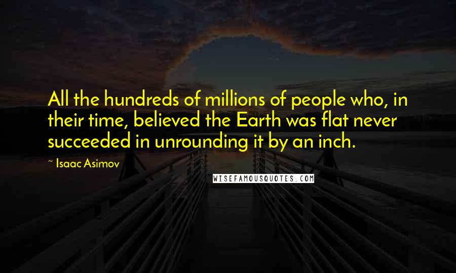 Isaac Asimov Quotes: All the hundreds of millions of people who, in their time, believed the Earth was flat never succeeded in unrounding it by an inch.