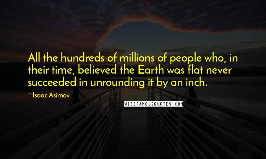 Isaac Asimov Quotes: All the hundreds of millions of people who, in their time, believed the Earth was flat never succeeded in unrounding it by an inch.