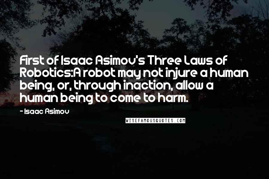 Isaac Asimov Quotes: First of Isaac Asimov's Three Laws of Robotics:A robot may not injure a human being, or, through inaction, allow a human being to come to harm.