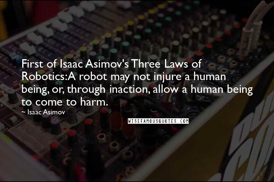 Isaac Asimov Quotes: First of Isaac Asimov's Three Laws of Robotics:A robot may not injure a human being, or, through inaction, allow a human being to come to harm.