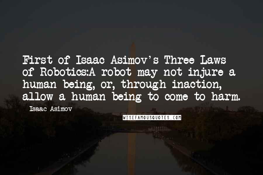 Isaac Asimov Quotes: First of Isaac Asimov's Three Laws of Robotics:A robot may not injure a human being, or, through inaction, allow a human being to come to harm.