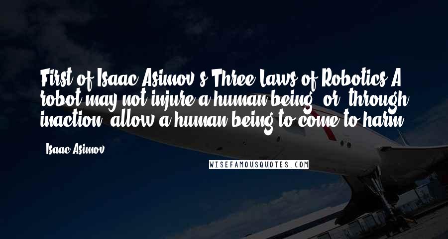 Isaac Asimov Quotes: First of Isaac Asimov's Three Laws of Robotics:A robot may not injure a human being, or, through inaction, allow a human being to come to harm.
