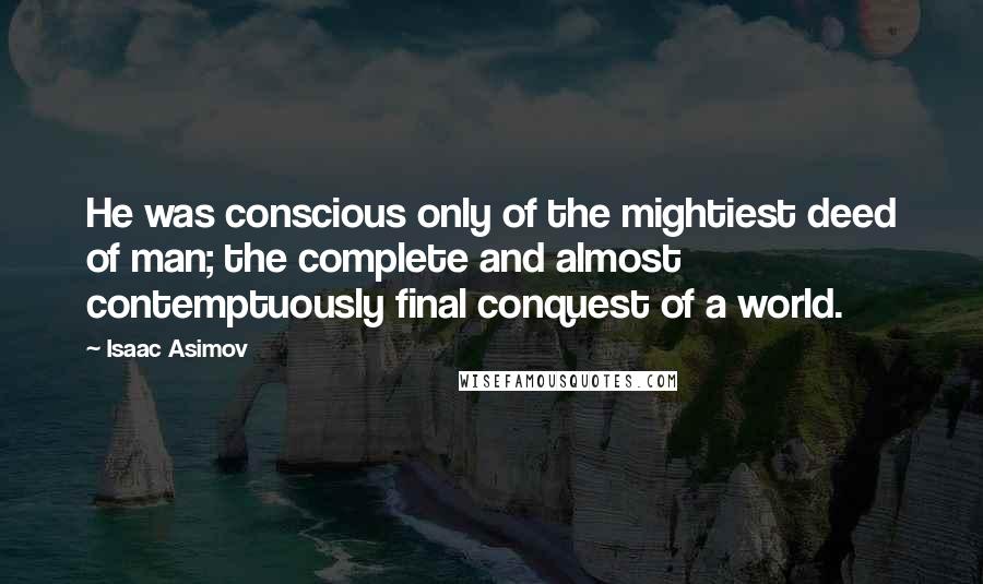 Isaac Asimov Quotes: He was conscious only of the mightiest deed of man; the complete and almost contemptuously final conquest of a world.