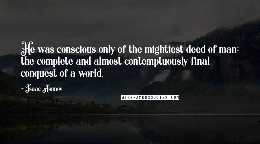 Isaac Asimov Quotes: He was conscious only of the mightiest deed of man; the complete and almost contemptuously final conquest of a world.