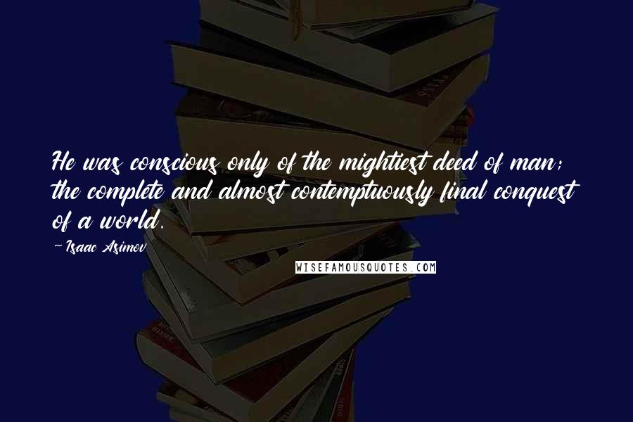 Isaac Asimov Quotes: He was conscious only of the mightiest deed of man; the complete and almost contemptuously final conquest of a world.