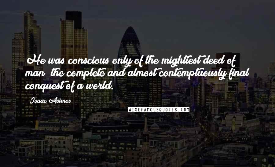 Isaac Asimov Quotes: He was conscious only of the mightiest deed of man; the complete and almost contemptuously final conquest of a world.