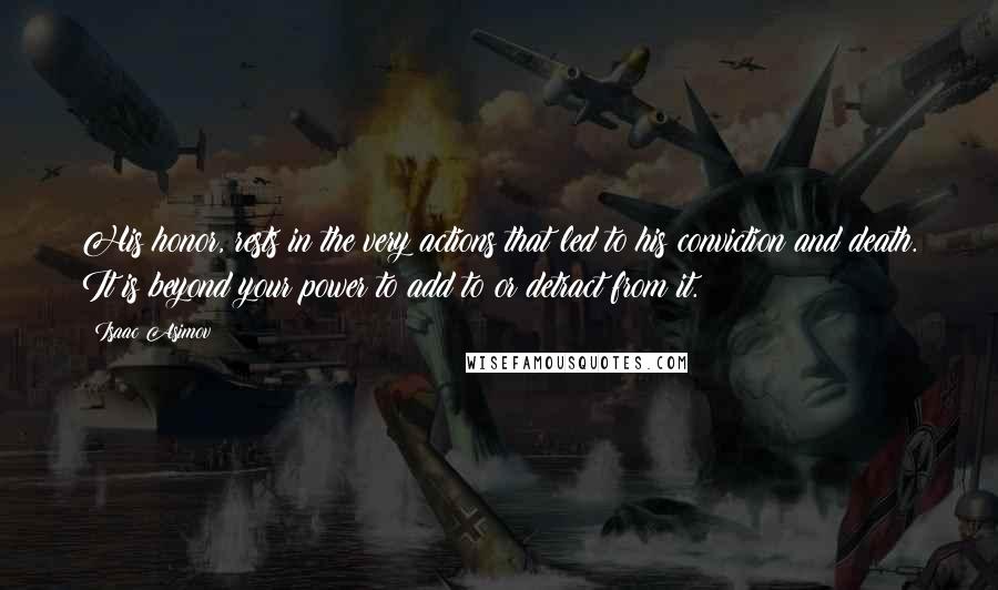 Isaac Asimov Quotes: His honor, rests in the very actions that led to his conviction and death. It is beyond your power to add to or detract from it.