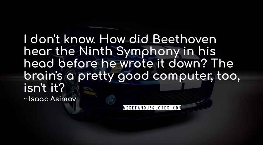 Isaac Asimov Quotes: I don't know. How did Beethoven hear the Ninth Symphony in his head before he wrote it down? The brain's a pretty good computer, too, isn't it?