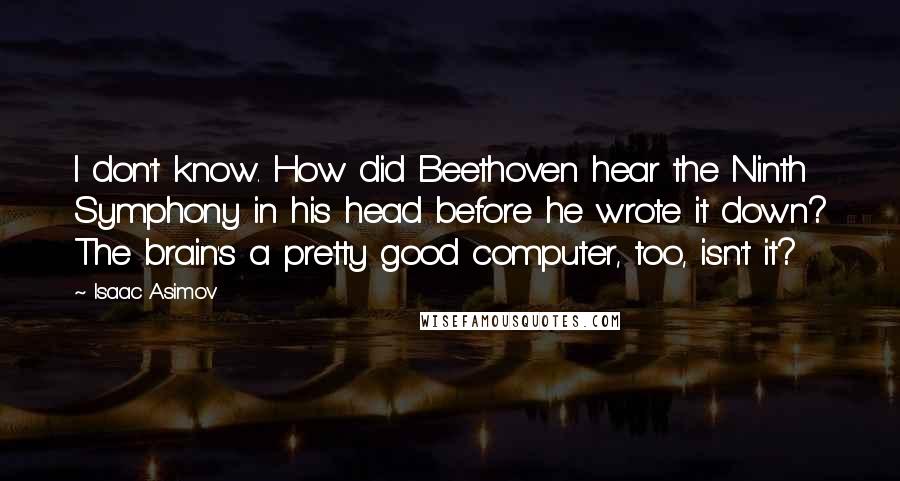 Isaac Asimov Quotes: I don't know. How did Beethoven hear the Ninth Symphony in his head before he wrote it down? The brain's a pretty good computer, too, isn't it?