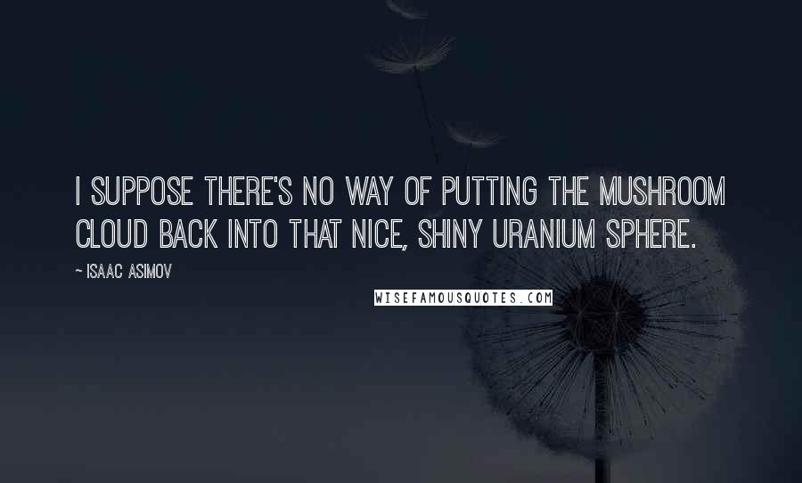 Isaac Asimov Quotes: I suppose there's no way of putting the mushroom cloud back into that nice, shiny uranium sphere.