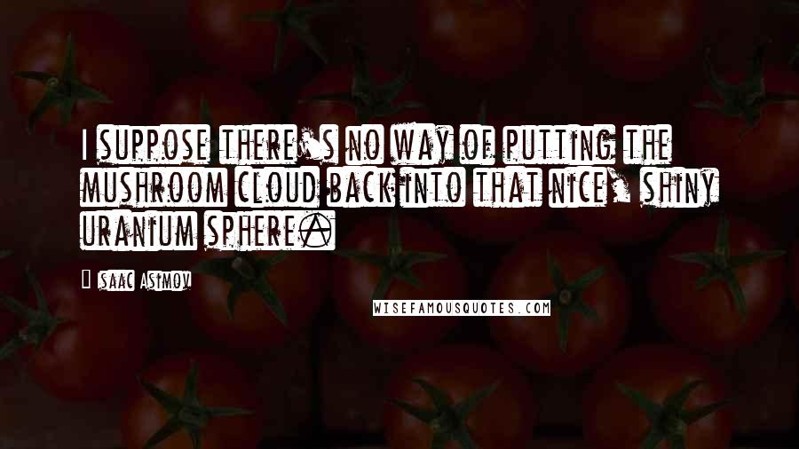 Isaac Asimov Quotes: I suppose there's no way of putting the mushroom cloud back into that nice, shiny uranium sphere.