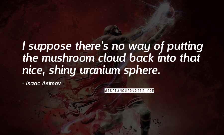 Isaac Asimov Quotes: I suppose there's no way of putting the mushroom cloud back into that nice, shiny uranium sphere.