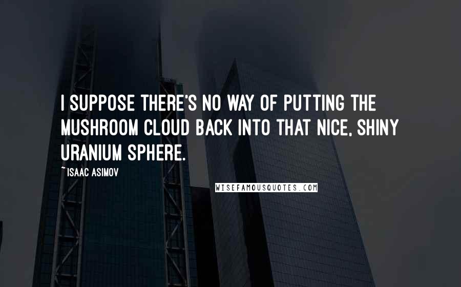 Isaac Asimov Quotes: I suppose there's no way of putting the mushroom cloud back into that nice, shiny uranium sphere.