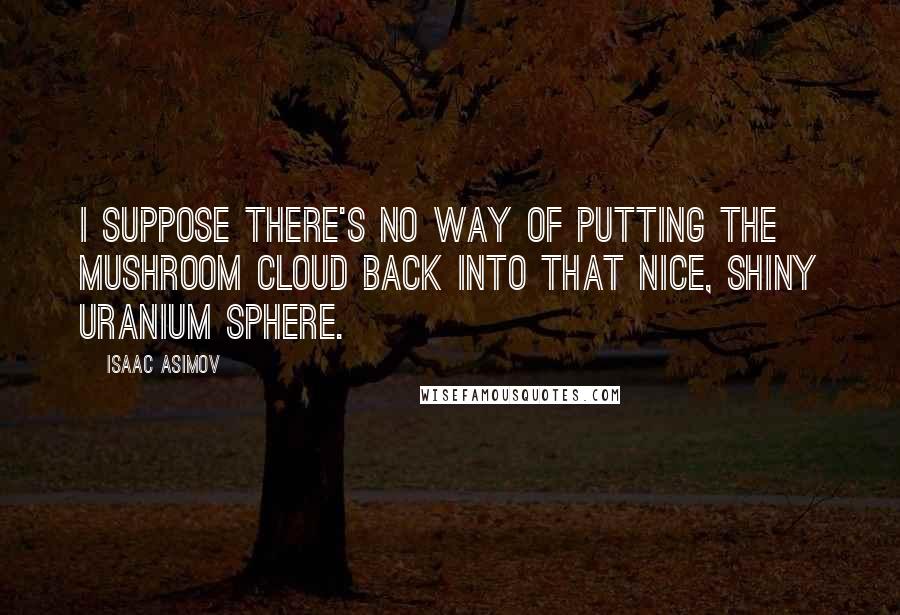 Isaac Asimov Quotes: I suppose there's no way of putting the mushroom cloud back into that nice, shiny uranium sphere.