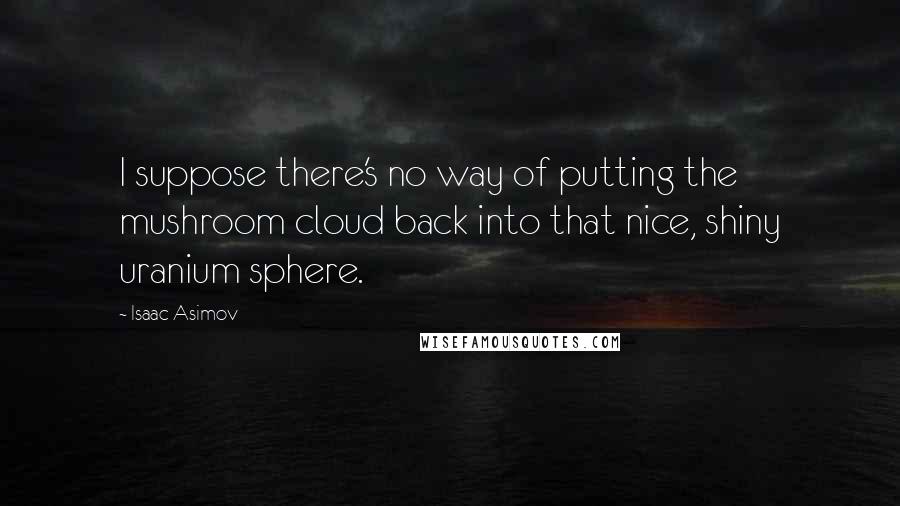 Isaac Asimov Quotes: I suppose there's no way of putting the mushroom cloud back into that nice, shiny uranium sphere.