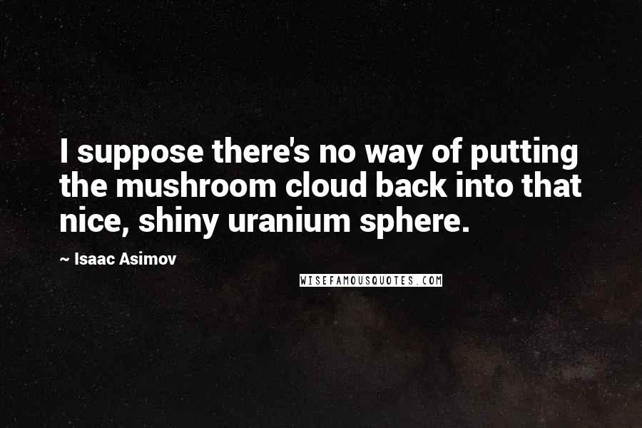 Isaac Asimov Quotes: I suppose there's no way of putting the mushroom cloud back into that nice, shiny uranium sphere.