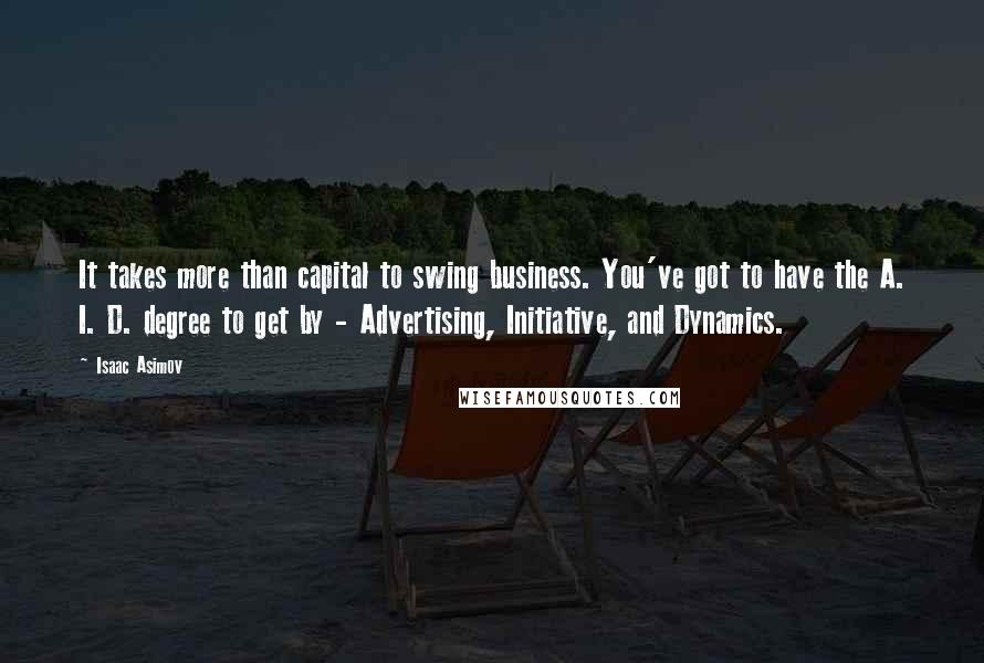 Isaac Asimov Quotes: It takes more than capital to swing business. You've got to have the A. I. D. degree to get by - Advertising, Initiative, and Dynamics.