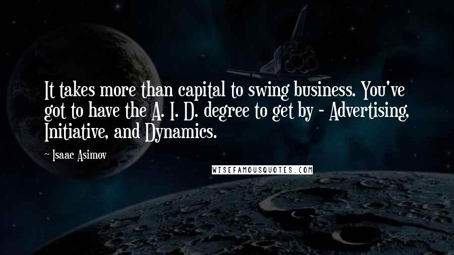 Isaac Asimov Quotes: It takes more than capital to swing business. You've got to have the A. I. D. degree to get by - Advertising, Initiative, and Dynamics.
