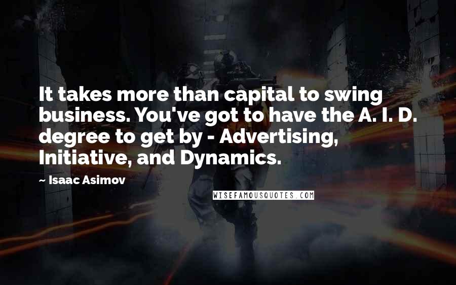 Isaac Asimov Quotes: It takes more than capital to swing business. You've got to have the A. I. D. degree to get by - Advertising, Initiative, and Dynamics.