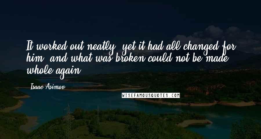 Isaac Asimov Quotes: It worked out neatly, yet it had all changed for him, and what was broken could not be made whole again.