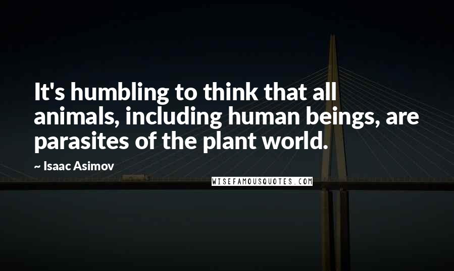 Isaac Asimov Quotes: It's humbling to think that all animals, including human beings, are parasites of the plant world.