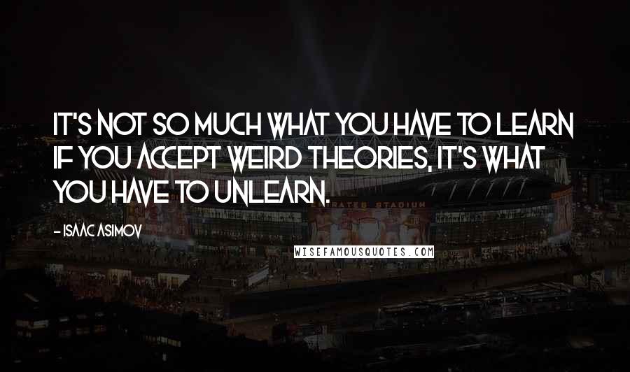 Isaac Asimov Quotes: It's not so much what you have to learn if you accept weird theories, it's what you have to UNlearn.