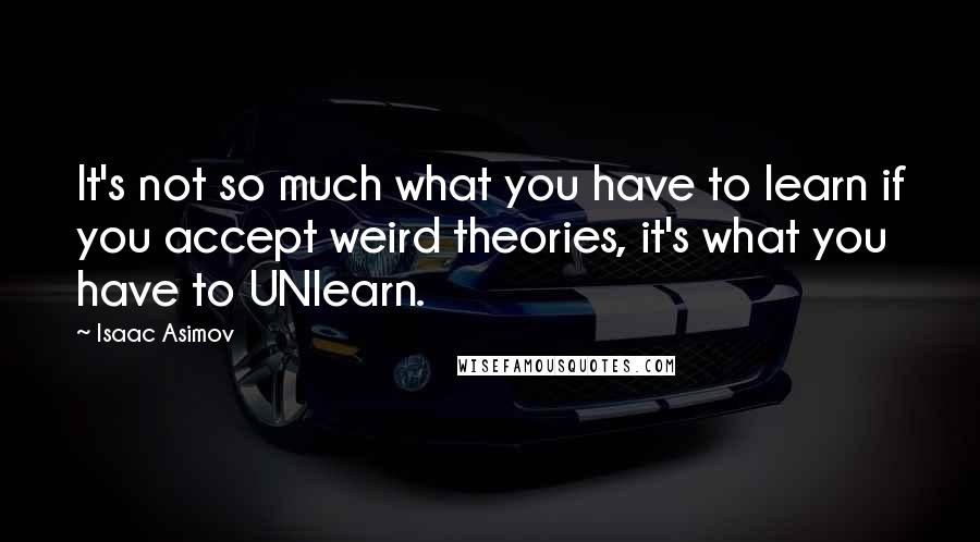 Isaac Asimov Quotes: It's not so much what you have to learn if you accept weird theories, it's what you have to UNlearn.