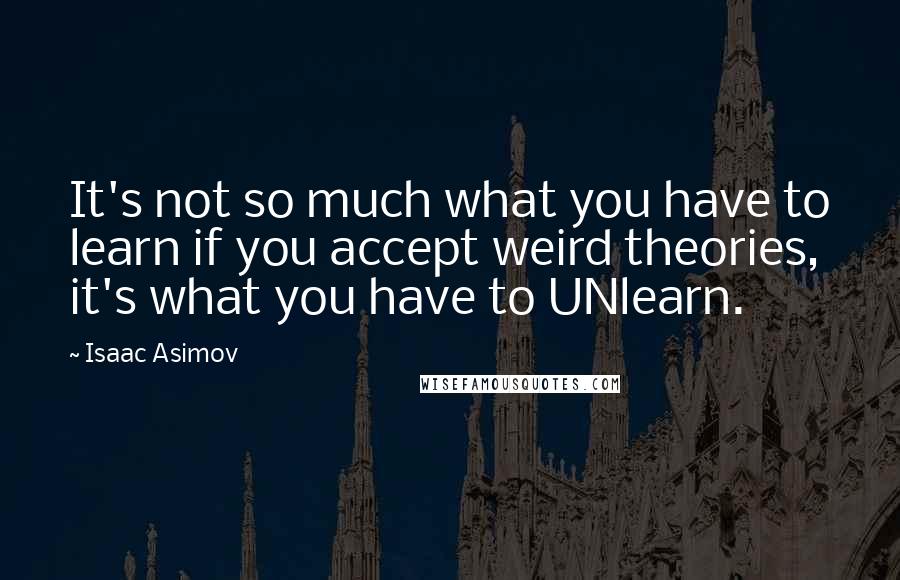 Isaac Asimov Quotes: It's not so much what you have to learn if you accept weird theories, it's what you have to UNlearn.