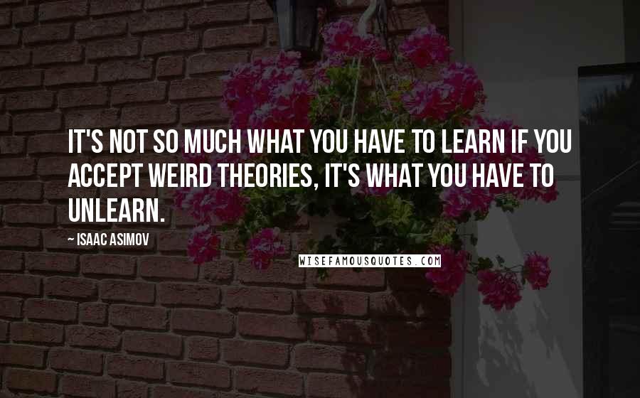 Isaac Asimov Quotes: It's not so much what you have to learn if you accept weird theories, it's what you have to UNlearn.