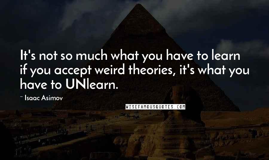 Isaac Asimov Quotes: It's not so much what you have to learn if you accept weird theories, it's what you have to UNlearn.