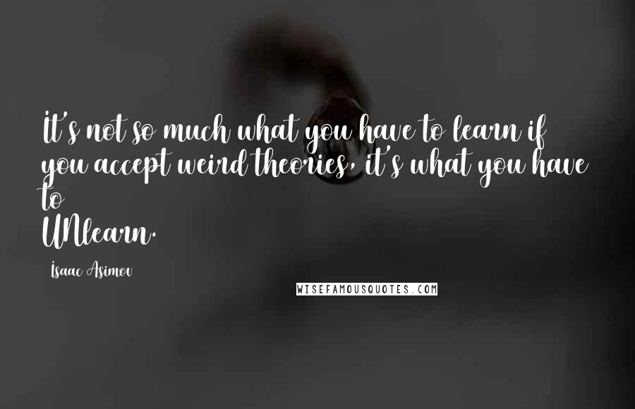 Isaac Asimov Quotes: It's not so much what you have to learn if you accept weird theories, it's what you have to UNlearn.