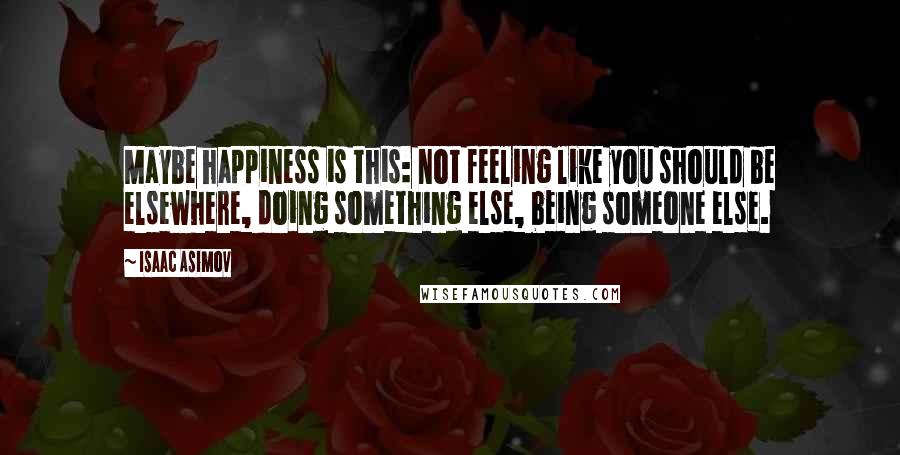 Isaac Asimov Quotes: Maybe happiness is this: not feeling like you should be elsewhere, doing something else, being someone else.